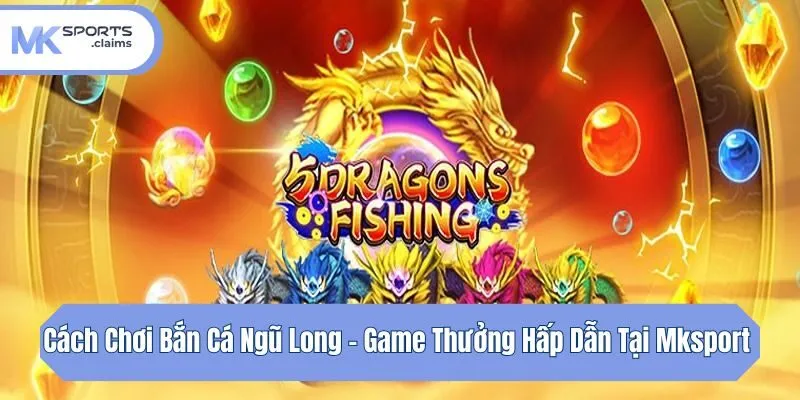 Cách Chơi Bắn Cá Ngũ Long - Game Thưởng Hấp Dẫn Tại Mksport 